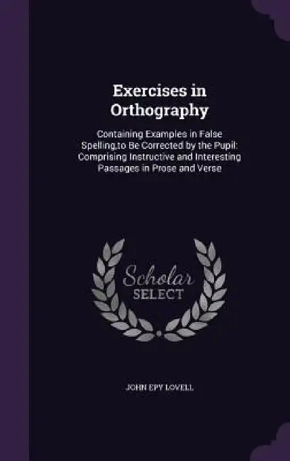 Exercises in Orthography: Containing Examples in False Spelling, to Be Corrected by the Pupil: Comprising Instructive and Interesting Passages i by John Epy Lovell