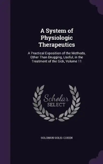 A System of Physiologic Therapeutics: A Practical Exposition of the Methods, Other Than Drugging, Useful, in the Treatment of the Sick, Volume 11 by Solomon Solis-Cohen