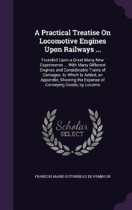 A Practical Treatise On Locomotive Engines Upon Railways ...: Founded Upon a Great Many New Experiments ... With Many Different Engines and Considerab by François Marie Guyonneau de Pambour