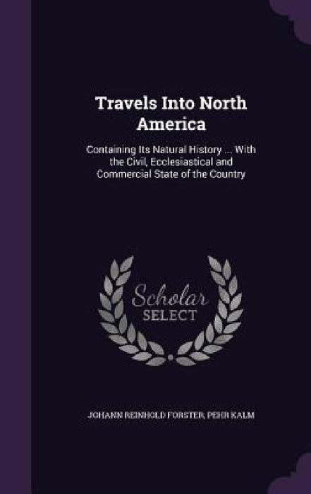 Travels Into North America: Containing Its Natural History ... With the Civil, Ecclesiastical and Commercial State of the Country by Johann Reinhold Forster, Pehr Kalm
