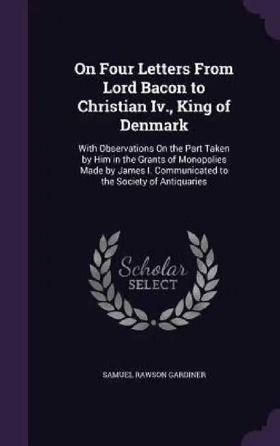 On Four Letters From Lord Bacon to Christian Iv., King of Denmark: With Observations On the Part Taken by Him in the Grants of Monopolies Made by Jame by Samuel Rawson Gardiner