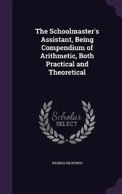 The Schoolmaster's Assistant, Being Compendium of Arithmetic, Both Practical and Theoretical by Thomas Dilworth