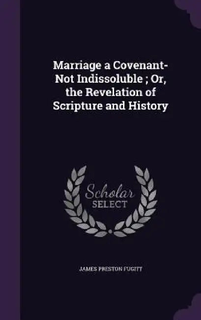 Marriage a Covenant-Not Indissoluble; Or, the Revelation of Scripture and History by James Preston Fugitt