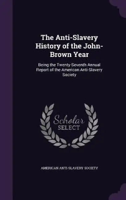 The Anti-Slavery History of the John-Brown Year: Being the Twenty-Seventh Annual Report of the American Anti-Slavery Society by American Anti-Slavery Society