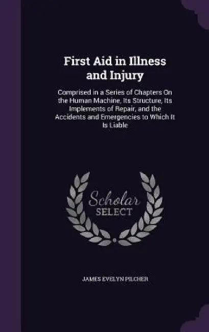 First Aid in Illness and Injury: Comprised in a Series of Chapters On the Human Machine, Its Structure, Its Implements of Repair, and the Accidents an by James Evelyn Pilcher