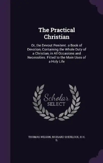 The Practical Christian: Or, the Devout Penitent. a Book of Devotion, Containing the Whole Duty of a Christian, in All Occasions and Necessitie by Thomas Wilson, Richard Sherlock, H. H. S