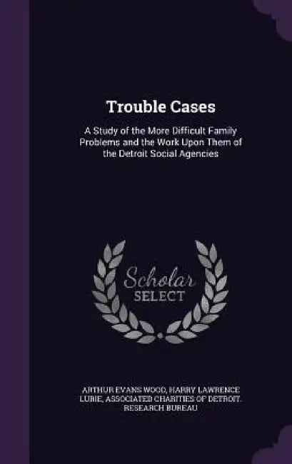 Trouble Cases: A Study of the More Difficult Family Problems and the Work Upon Them of the Detroit Social Agencies by Arthur Evans Wood, Harry Lawrence Lurie, Associated Charities of Detroit Researc