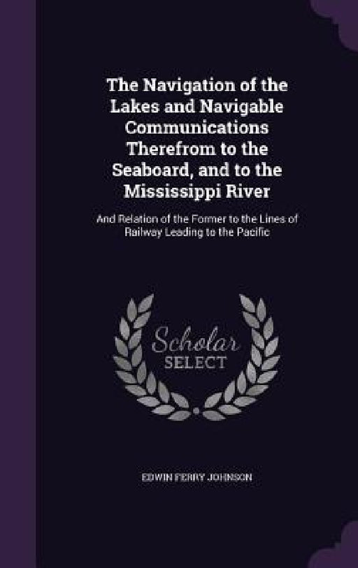 The Navigation of the Lakes and Navigable Communications Therefrom to the Seaboard, and to the Mississippi River: And Relation of the Former to the Li by Edwin Ferry Johnson