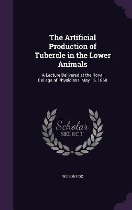 The Artificial Production of Tubercle in the Lower Animals: A Lecture Delivered at the Royal College of Physicians, May 15, 1868 by Wilson Fox