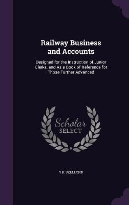 Railway Business and Accounts: Designed for the Instruction of Junior Clerks, and As a Book of Reference for Those Further Advanced by S. B. Skellorn
