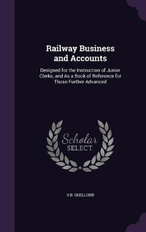 Railway Business and Accounts: Designed for the Instruction of Junior Clerks, and As a Book of Reference for Those Further Advanced by S. B. Skellorn