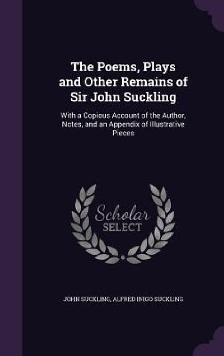The Poems, Plays and Other Remains of Sir John Suckling: With a Copious Account of the Author, Notes, and an Appendix of Illustrative Pieces by John Suckling, Alfred Inigo Suckling