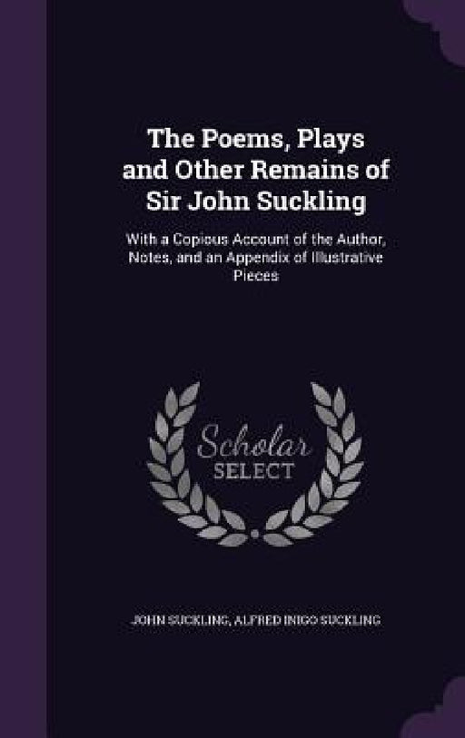 The Poems, Plays and Other Remains of Sir John Suckling: With a Copious Account of the Author, Notes, and an Appendix of Illustrative Pieces by John Suckling, Alfred Inigo Suckling