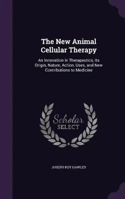 The New Animal Cellular Therapy: An Innovation in Therapeutics, Its Origin, Nature, Action, Uses, and New Contributions to Medicine by Joseph Roy Hawley