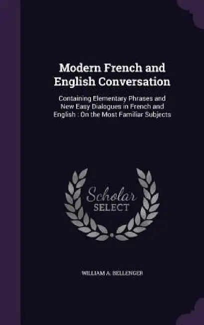 Modern French and English Conversation: Containing Elementary Phrases and New Easy Dialogues in French and English: On the Most Familiar Subjects by William A. Bellenger