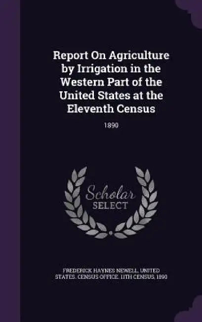 Report On Agriculture by Irrigation in the Western Part of the United States at the Eleventh Census: 1890 by Frederick Haynes Newell, United States Census Office 11th Censu