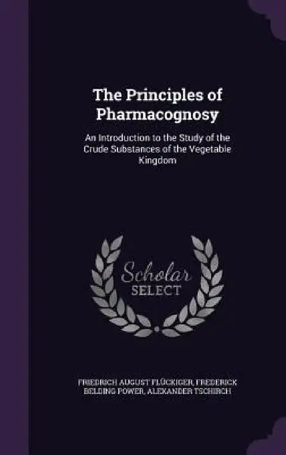 The Principles of Pharmacognosy: An Introduction to the Study of the Crude Substances of the Vegetable Kingdom by Friedrich August Flückiger, Frederick Belding Power, Alexander Tschirch
