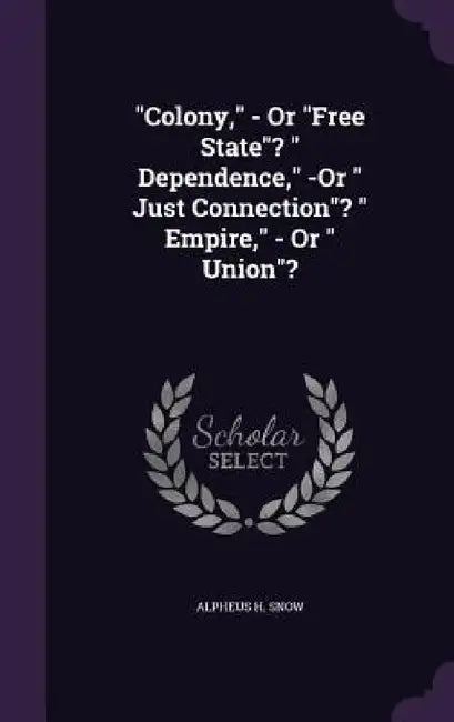 "Colony," - Or "Free State"? " Dependence," -Or " Just Connection"? " Empire," - Or " Union"? by Alpheus H. Snow