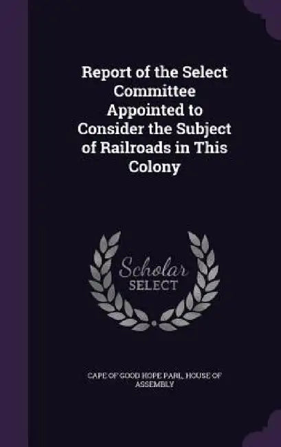 Report of the Select Committee Appointed to Consider the Subject of Railroads in This Colony by House Of Assembl Cape of Good Hope Parl