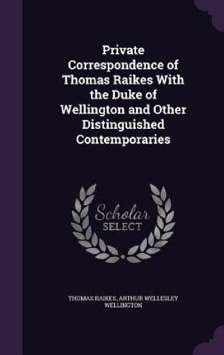 Private Correspondence of Thomas Raikes With the Duke of Wellington and Other Distinguished Contemporaries by Thomas Raikes, Arthur Wellesley Wellington