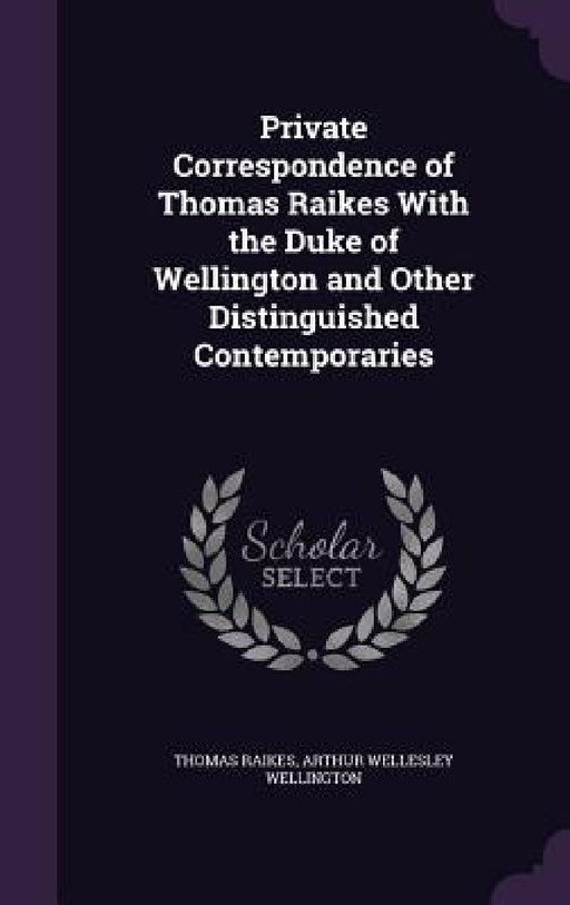 Private Correspondence of Thomas Raikes With the Duke of Wellington and Other Distinguished Contemporaries by Thomas Raikes, Arthur Wellesley Wellington