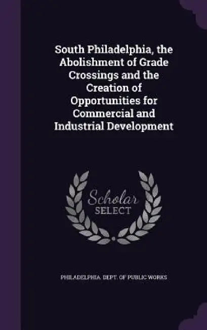 South Philadelphia, the Abolishment of Grade Crossings and the Creation of Opportunities for Commercial and Industrial Development by Philadelphia Dept of Public Works