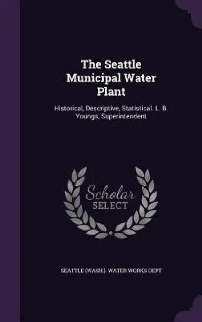 The Seattle Municipal Water Plant: Historical, Descriptive, Statistical. L. B. Youngs, Superintendent by Seattle (Wash ). Water Works Dept