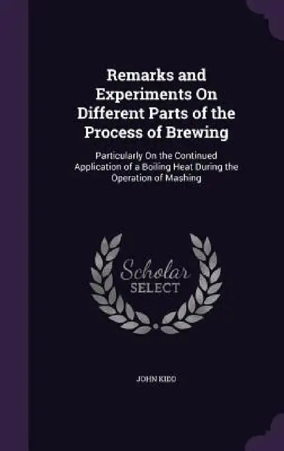 Remarks and Experiments On Different Parts of the Process of Brewing: Particularly On the Continued Application of a Boiling Heat During the Operation by John Kidd