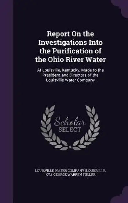 Report On the Investigations Into the Purification of the Ohio River Water: At Louisville, Kentucky, Made to the President and Directors of the Louisv by Ky Louisville Water Company (Louisville, George Warren Fuller