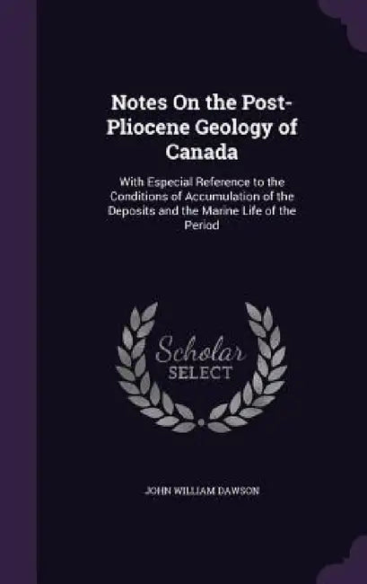 Notes On the Post-Pliocene Geology of Canada: With Especial Reference to the Conditions of Accumulation of the Deposits and the Marine Life of the Per by John William Dawson