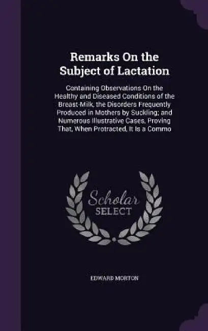 Remarks On the Subject of Lactation: Containing Observations On the Healthy and Diseased Conditions of the Breast-Milk, the Disorders Frequently Produ by Edward Morton