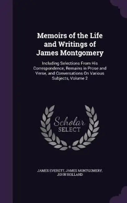 Memoirs of the Life and Writings of James Montgomery: Including Selections From His Correspondence, Remains in Prose and Verse, and Conversations On V by James Everett, James Montgomery, John Holland