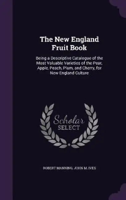 The New England Fruit Book: Being a Descriptive Catalogue of the Most Valuable Varieties of the Pear, Apple, Peach, Plum, and Cherry, for New Engl by Robert Manning, John M. Ives
