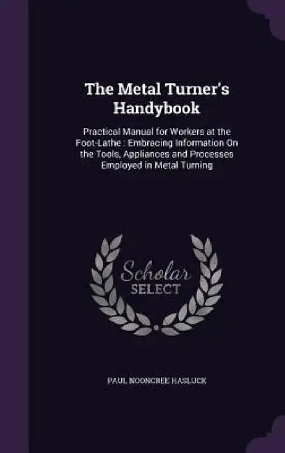 The Metal Turner's Handybook: Practical Manual for Workers at the Foot-Lathe: Embracing Information On the Tools, Appliances and Processes Employed by Paul Nooncree Hasluck