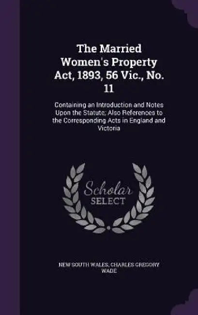 The Married Women's Property Act, 1893, 56 Vic., No. 11: Containing an Introduction and Notes Upon the Statute; Also References to the Corresponding A by New South Wales, Charles Gregory Wade