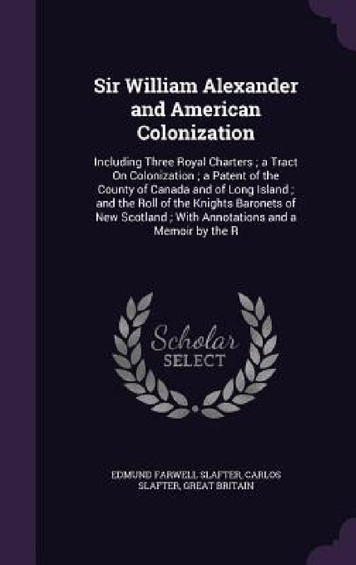 Sir William Alexander and American Colonization: Including Three Royal Charters; a Tract On Colonization; a Patent of the County of Canada and of Long by Edmund Farwell Slafter, Carlos Slafter, Great Britain