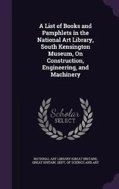 A List of Books and Pamphlets in the National Art Library, South Kensington Museum, On Construction, Engineering, and Machinery by National Art Library (Great Britain), Great Britain Dept of Science and Art