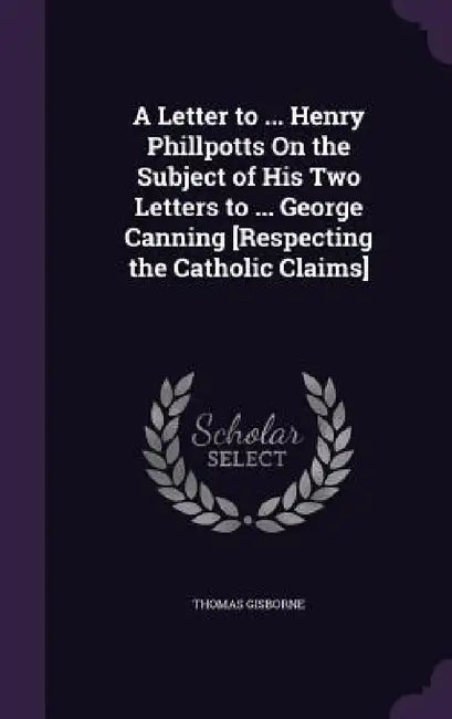 A Letter to ... Henry Phillpotts On the Subject of His Two Letters to ... George Canning [Respecting the Catholic Claims] by Thomas Gisborne