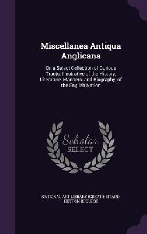 Miscellanea Antiqua Anglicana: Or, a Select Collection of Curious Tracts, Illustrative of the History, Literature, Manners, and Biography, of the Eng by National Art Library (Great Britain) Hu