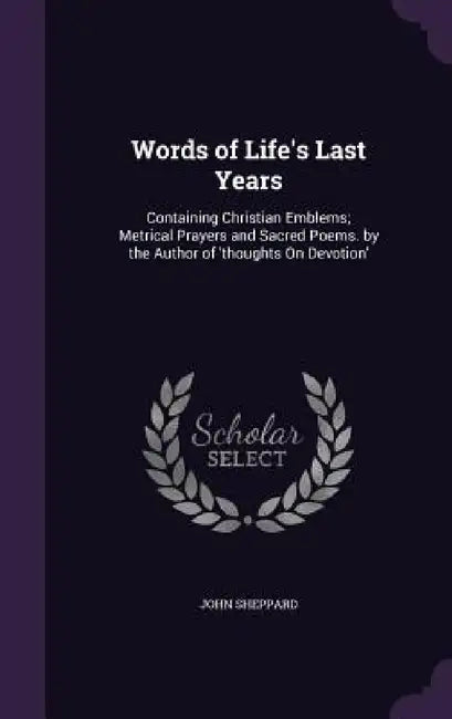 Words of Life's Last Years: Containing Christian Emblems; Metrical Prayers and Sacred Poems. by the Author of 'thoughts On Devotion' by John Sheppard