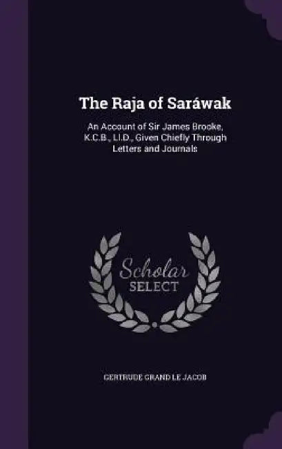 The Raja of Saráwak: An Account of Sir James Brooke, K.C.B., Ll.D., Given Chiefly Through Letters and Journals by Gertrude Grand Le Jacob