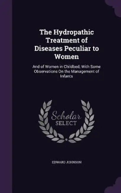 The Hydropathic Treatment of Diseases Peculiar to Women: And of Women in Childbed; With Some Observations On the Management of Infants by Edward Johnson