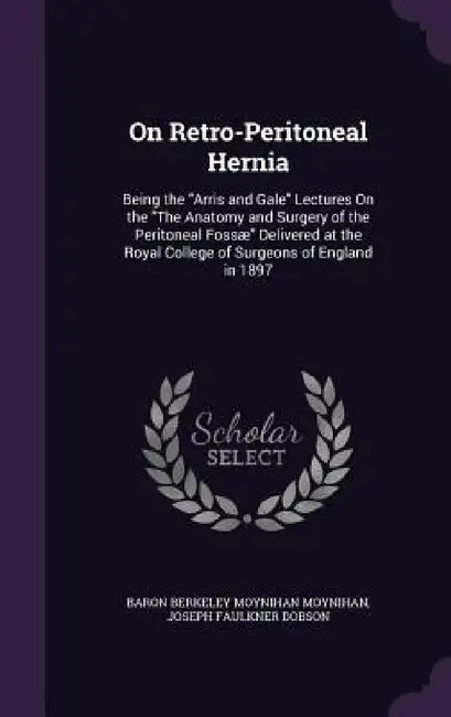 On Retro-Peritoneal Hernia: Being the "Arris and Gale" Lectures On the "The Anatomy and Surgery of the Peritoneal Fossæ" Delivered at the Royal Co by Baron Berkeley Moynihan Moynihan, Joseph Faulkner Dobson