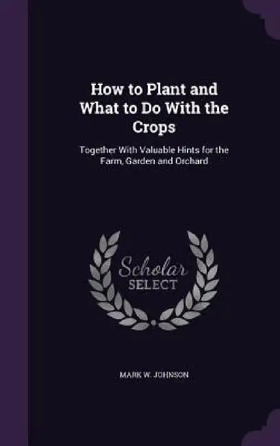 How to Plant and What to Do With the Crops: Together With Valuable Hints for the Farm, Garden and Orchard by Mark W. Johnson