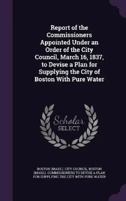 Report of the Commissioners Appointed Under an Order of the City Council, March 16, 1837, to Devise a Plan for Supplying the City of Boston With Pure by Boston (Mass ). City Council, Boston (Mass ). Commissioners to Devise