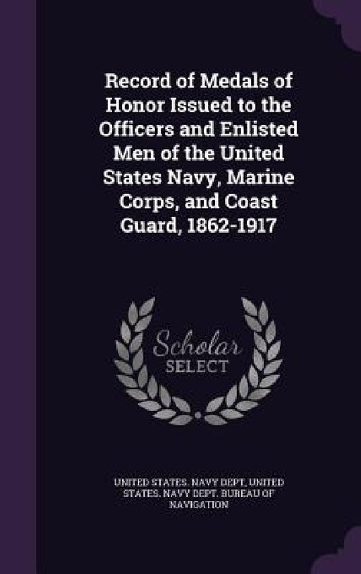 Record of Medals of Honor Issued to the Officers and Enlisted Men of the United States Navy, Marine Corps, and Coast Guard, 1862-1917 by United States Navy Dept, United States Navy Dept Bureau of Navi