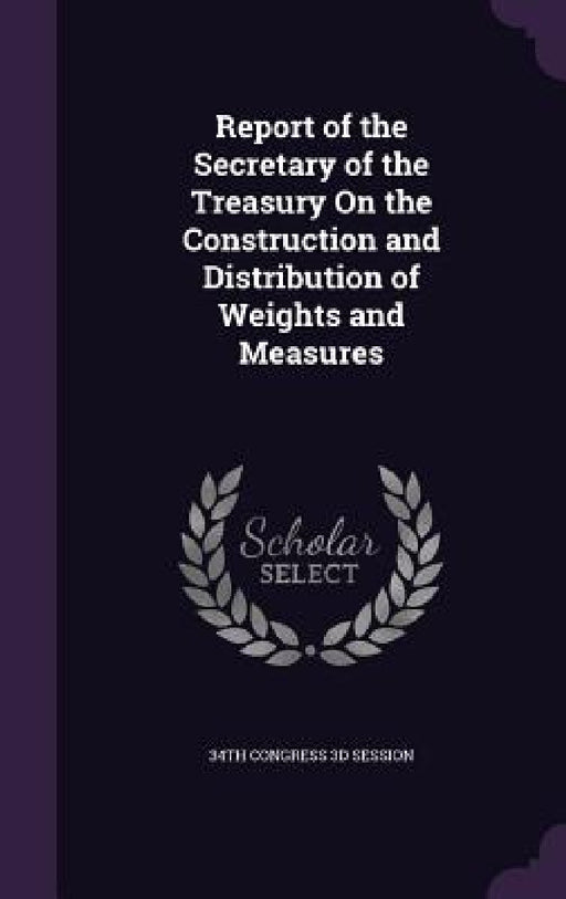 Report of the Secretary of the Treasury On the Construction and Distribution of Weights and Measures by 34th Congress 3d Session