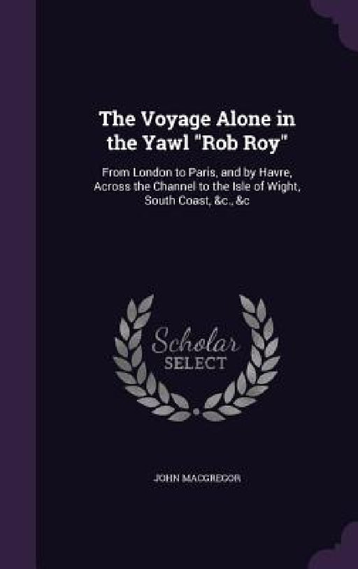 The Voyage Alone in the Yawl "Rob Roy": From London to Paris, and by Havre, Across the Channel to the Isle of Wight, South Coast, &c., &c by John MacGregor