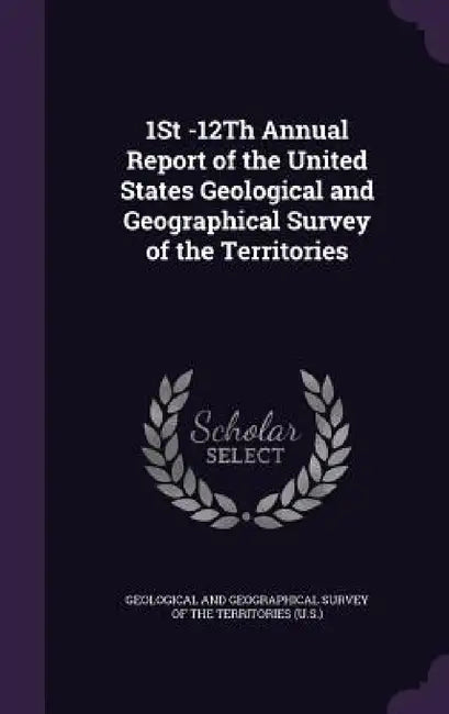 1St -12Th Annual Report of the United States Geological and Geographical Survey of the Territories by Geological and Geographical Survey of Th