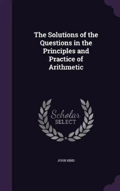 The Solutions of the Questions in the Principles and Practice of Arithmetic by John Hind